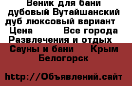 Веник для бани дубовый Вутайшанский дуб люксовый вариант › Цена ­ 100 - Все города Развлечения и отдых » Сауны и бани   . Крым,Белогорск